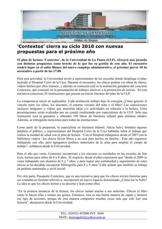 ‘Contextos’ cierra su ciclo 2010 con nuevas
propuestas para el próximo año
El plan de lectura ‘Contextos’, de la Universidad de La Punta (ULP), ofrecerá una jornada
con distintas propuestas como broche de lo que fue su gestión de este año. El encuentro
tendrá lugar en el salón Blanco del nuevo complejo administrativo, el próximo jueves 18 de
noviembre a partir de las 17:00.
Para esta actividad, la Universidad invitó a representantes de las escuelas donde despliega el plan,
incluido el Hospital Cerro de la Cruz. Durante el encuentro, los chicos podrán ver obras de títeres,
videos hechos por ellos mismos, y además se conocerá cuál es la institución ganadora del concurso
Contextos, que consistió en la presentación de trabajos alusivos a la promoción de lectura. En esta
iniciativa concursan 25 instituciones que poseen un rincón literario del plan de la ULP.
La competencia inició en septiembre. Cada institución trabajó bajo la consigna ¿Cómo generar el
vínculo entre los niños, los docentes, el entorno cercano del niño y el libro? Las exposiciones
incluyen imágenes y videos que muestran ideas y/o actividades en relación a la lectura. Estas
presentaciones serán evaluadas por un comité conformado por especialistas de la ULP. Sólo una
institución será la ganadora y obtendrá 100 libros de literatura infantil para distintas edades.
Además, se entregarán menciones para todas las instituciones.
Como parte de la propuesta, la especialista en literatura infantil, Alicia Salvi, brindará algunas
palabras al público, y representantes del Hospital Cerro de la Cruz hablarán sobre el trabajo que
realiza la entidad de salud con el plan de lectura. “Con el Hospital trabajamos desde el 2007 con la
biblioteca viajera –los chicos llevan libros a su casa para leerlos en familia–. Este año seguimos
trabajando con ello, pero agregamos jardines maternales de la zona para ampliar el campo de
trabajo”, señalaron desde la Universidad.
Para el año que viene, Contextos incorporará a los rincones ya instalados en las escuelas de San
Luis, lectura para niños de 8 y 9 años. Al respecto, desde el plan expresaron que “desde el 2009 se
viene trabajando con alumnos de 6 y 7 años, y para lograr una continuidad y seguimiento de estos
chicos se ha decidido incorporar bibliografía para 8 y 9 años”.Cabe aclarar que también se trabaja
en jardines maternales y nivel inicial.
Por otra parte, Pasaporte Contextos, que es una iniciativa para que los chicos envíen historias para
ser contadas en formato televisivo, incorporará un nuevo espacio denominado ¿Cómo lee tu Seño?
La idea es que los chicos imiten a su docente y lean como ellos.
“En la primera instancia de la lectura, los chicos imitan mucho a sus señoritas. Ubican el libro
como lo hacen ellas e imitan sus gestos. Entonces, esta es una buena manera de captar y mostrar
ese tipo de acciones, porque de esta manera comparten muchas cosas más que sólo leer una
historia”, destacaron desde la Universidad.
TEL: (02652) 452000 INT: 3048
MAIL: prensagubsl@yahoo.com.ar
 