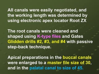 Endodontic Miscellany : Maxillary 2 molarwith two canals in the palatal rootDuring pre-clinical Endodontic on extracted teeth, a maxillary second molar was found to have a palatal root with two canals. While locating the canals, because of eccentric location of the instrument in the palatal canal, a second canal was suspected. Placement of another instrument easily verified the presence of the second canal..