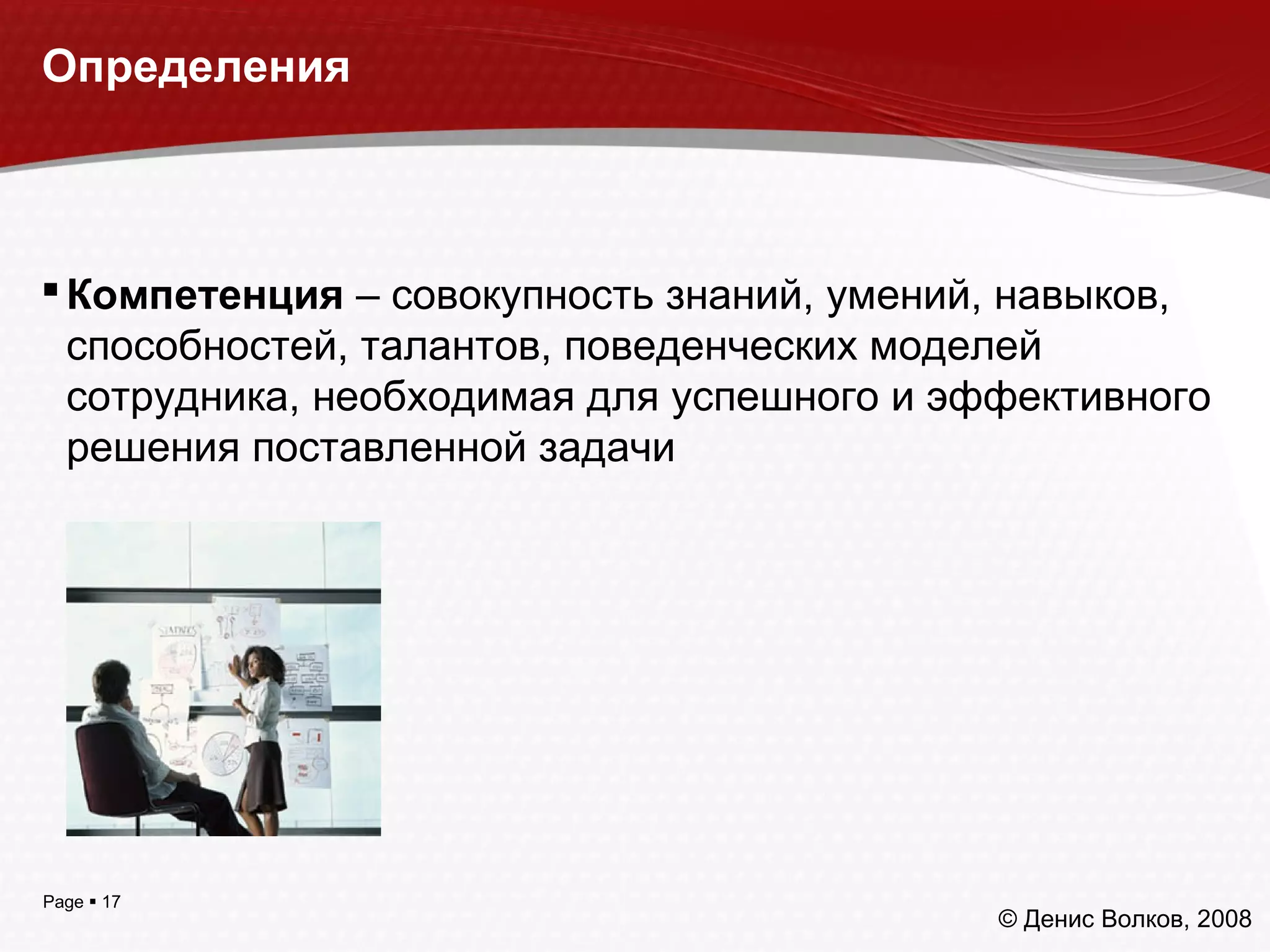 Page  17
Определения
Компетенция – совокупность знаний, умений, навыков,
способностей, талантов, поведенческих моделей
сотрудника, необходимая для успешного и эффективного
решения поставленной задачи
© Денис Волков, 2008
 