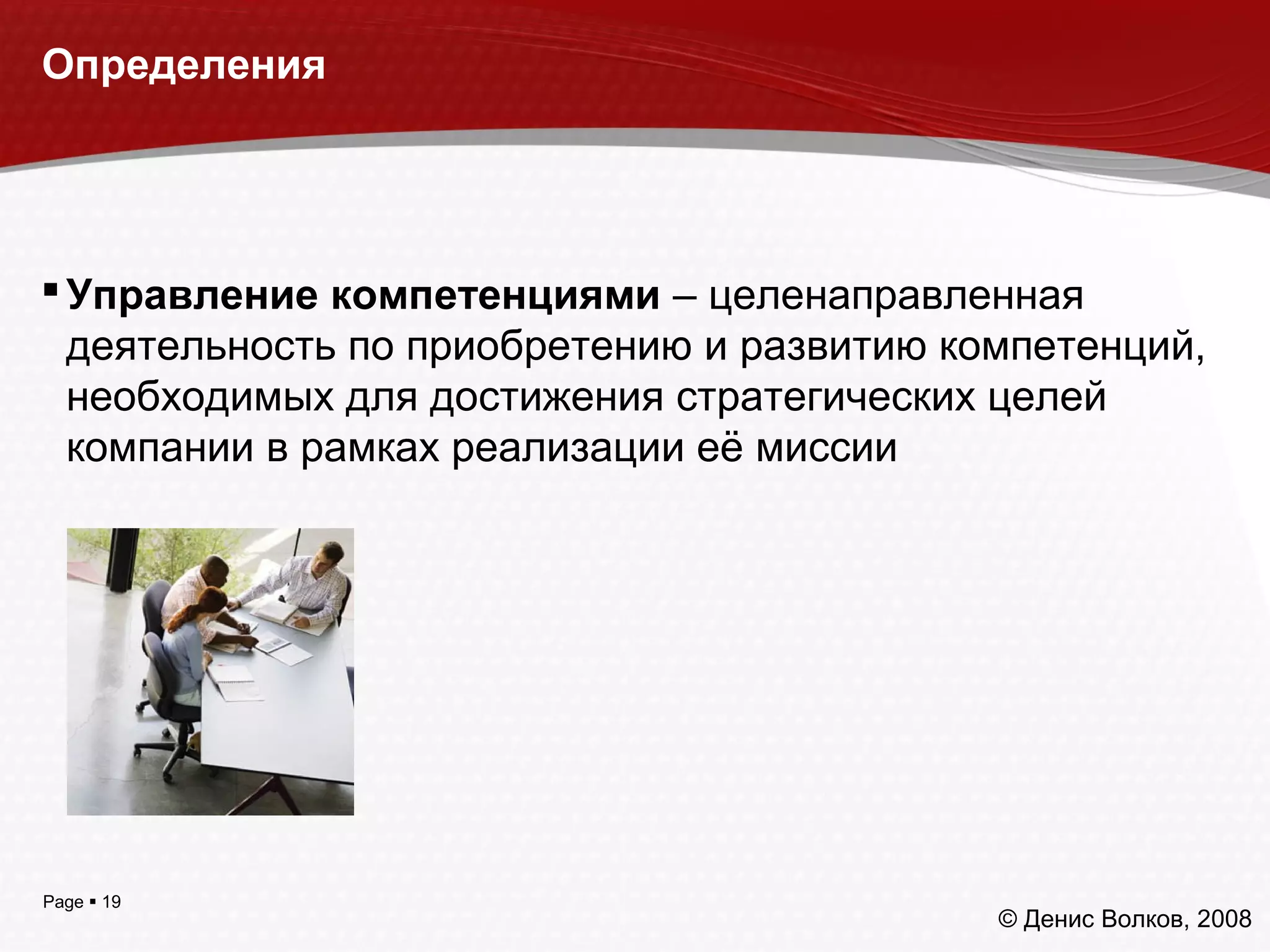 Page  19
Определения
Управление компетенциями – целенаправленная
деятельность по приобретению и развитию компетенций,
необходимых для достижения стратегических целей
компании в рамках реализации её миссии
© Денис Волков, 2008
 