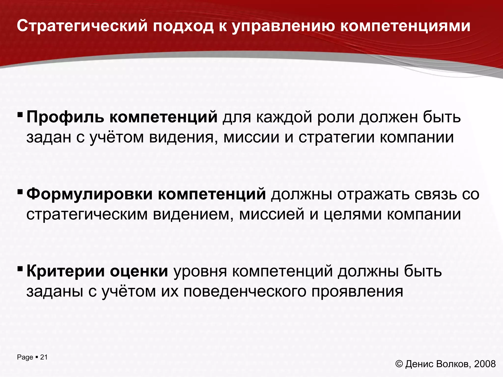 Page  21
Стратегический подход к управлению компетенциями
Профиль компетенций для каждой роли должен быть
задан с учётом видения, миссии и стратегии компании
Формулировки компетенций должны отражать связь со
стратегическим видением, миссией и целями компании
Критерии оценки уровня компетенций должны быть
заданы с учётом их поведенческого проявления
© Денис Волков, 2008
 