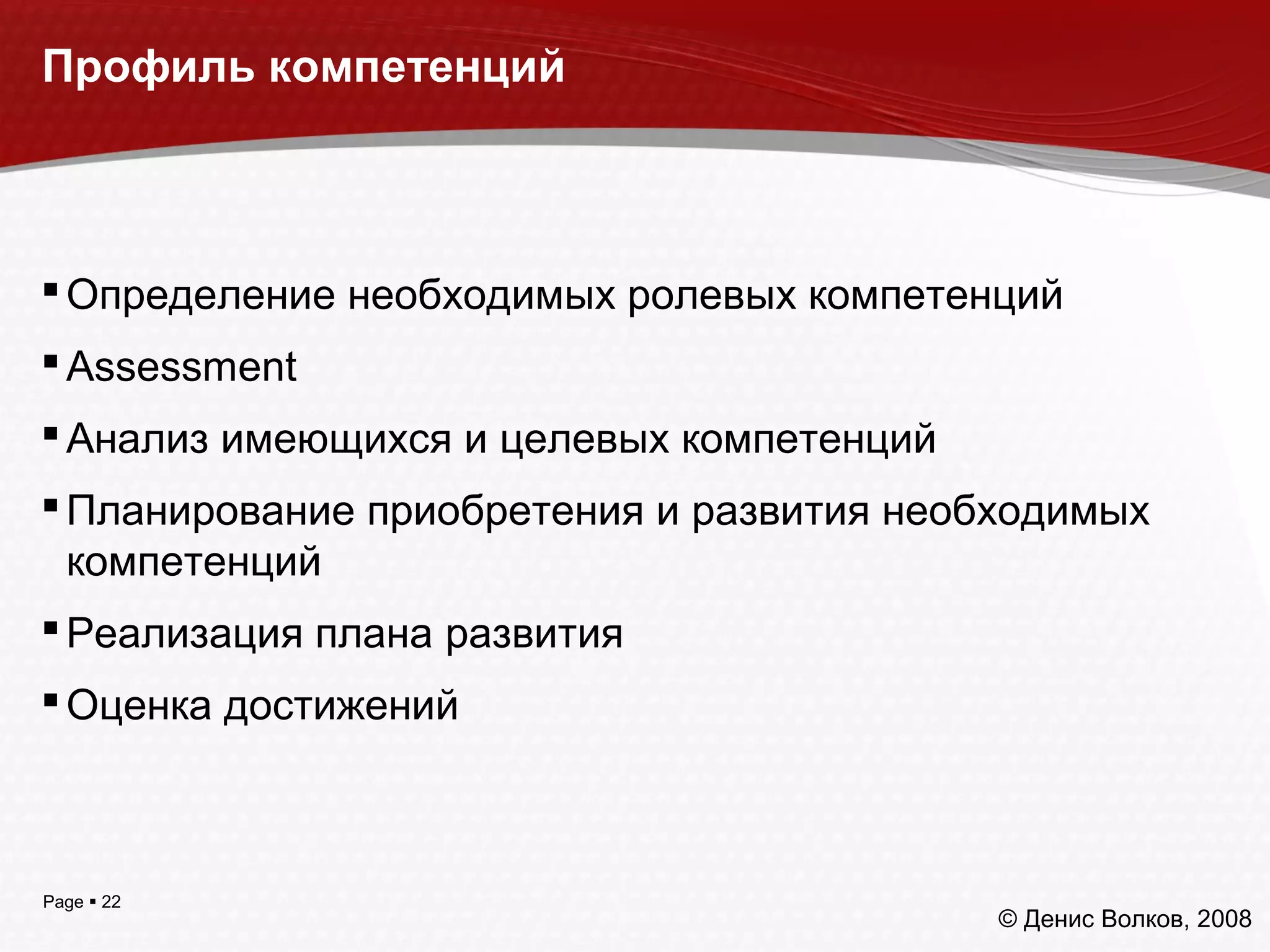 Page  22
Профиль компетенций
Определение необходимых ролевых компетенций
Assessment
Анализ имеющихся и целевых компетенций
Планирование приобретения и развития необходимых
компетенций
Реализация плана развития
Оценка достижений
© Денис Волков, 2008
 