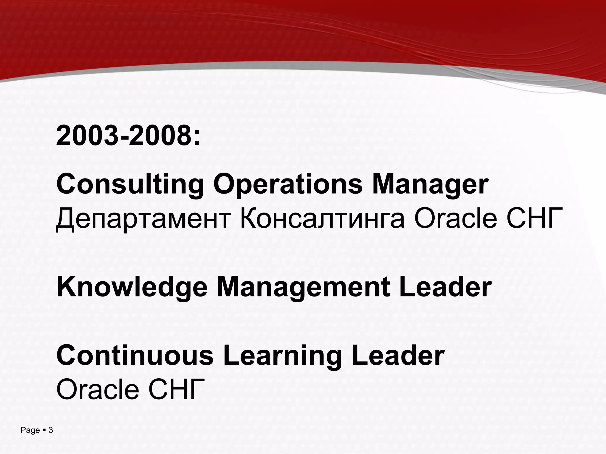 Page  3
2003-2008:
Consulting Operations Manager
Департамент Консалтинга Oracle СНГ
Knowledge Management Leader
Continuous Learning Leader
Oracle СНГ
 
