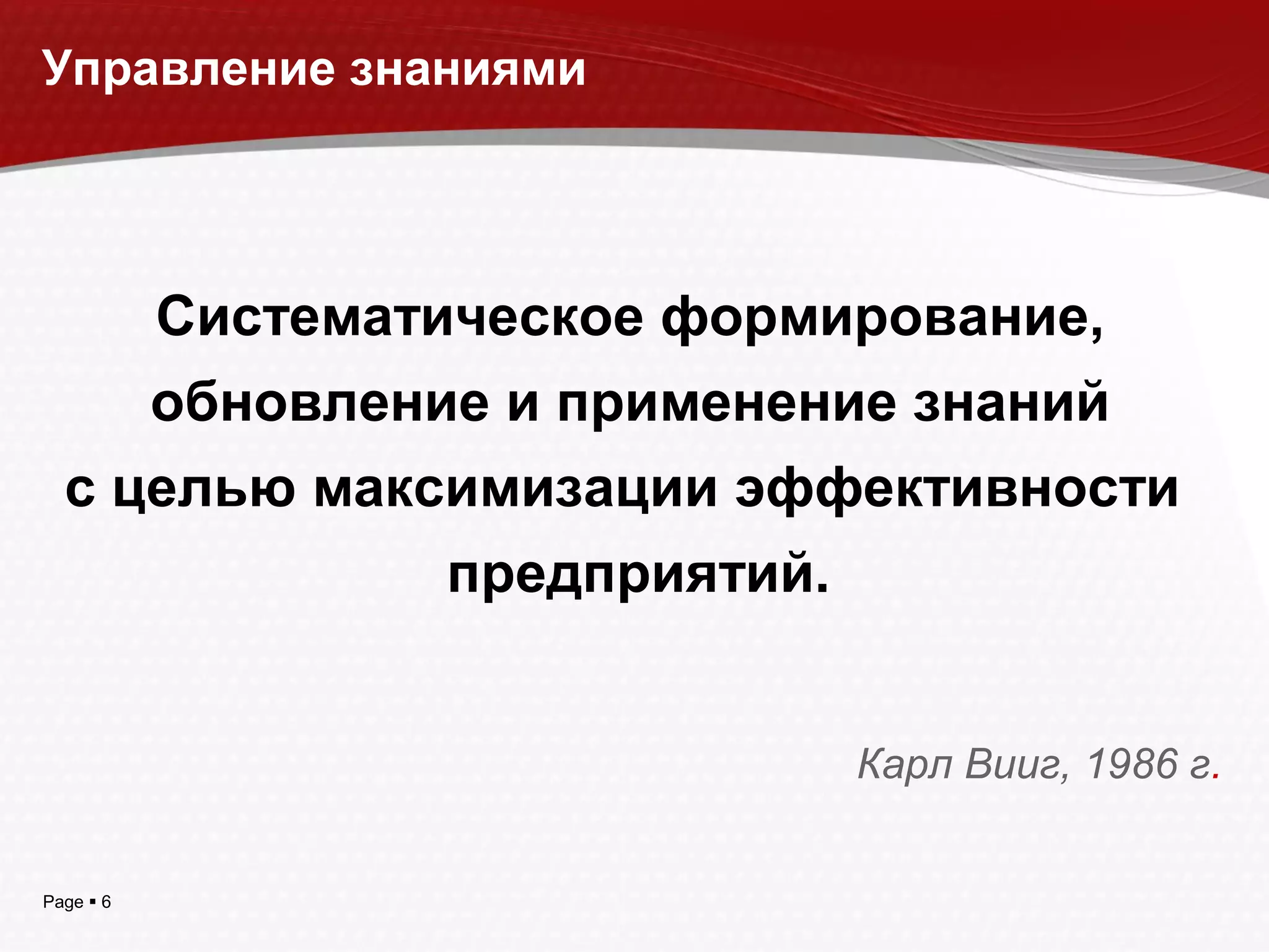 Page  6
Систематическое формирование,
обновление и применение знаний
с целью максимизации эффективности
предприятий.
Карл Вииг, 1986 г.
Управление знаниями
 