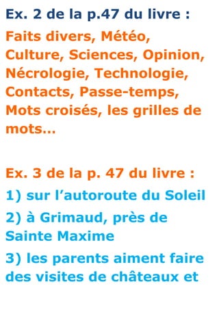 Ex. 2 de la p.47 du livre :
Faits divers, Météo,
Culture, Sciences, Opinion,
Nécrologie, Technologie,
Contacts, Passe-temps,
Mots croisés, les grilles de
mots…


Ex. 3 de la p. 47 du livre :
1) sur l’autoroute du Soleil
2) à Grimaud, près de
Sainte Maxime
3) les parents aiment faire
des visites de châteaux et
 