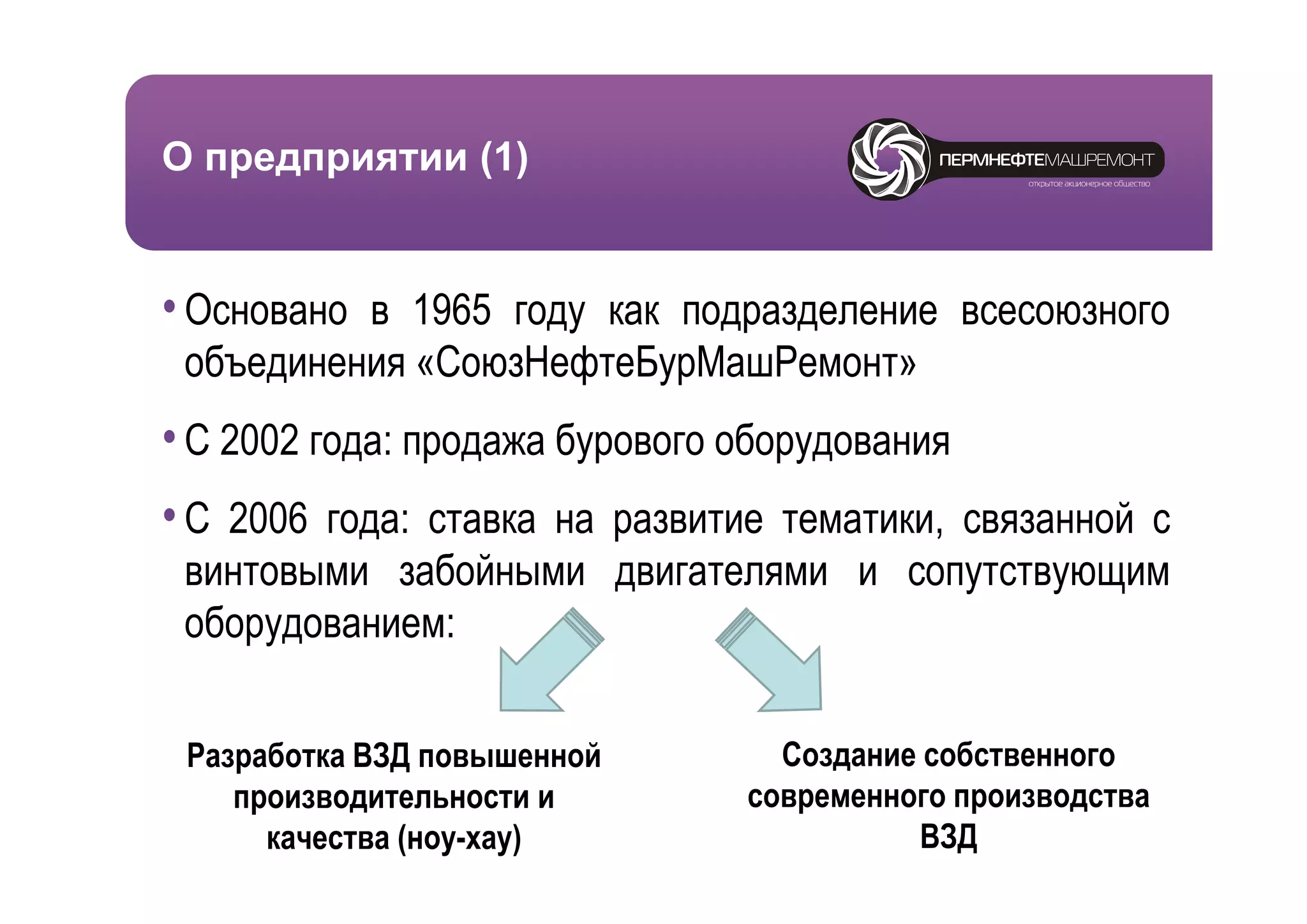 О предприятии (1)


• Основано в 1965 году как подразделение всесоюзного
 объединения «СоюзНефтеБурМашРемонт»
• С 2002 года: продажа бурового оборудования
                р       ур         ру
• C 2006 года: ставка на развитие тематики, связанной с
 винтовыми забойными двигателями и сопутствующим
 оборудованием:

 Разработка ВЗД повышенной        Создание собственного
    производительности и        современного производства
      качества (ноу-хау)                  ВЗД
 