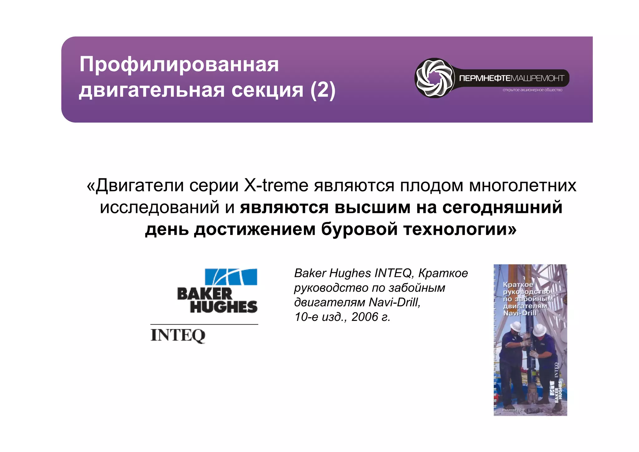 Профилированная
 р ф    р
двигательная секция (2)



«Двигатели серии X-treme являются плодом многолетних
 исследований и являются высшим на сегодняшний
      день достижением буровой технологии
                                  технологии»

                      Baker Hughes INTEQ, Краткое
                       a e ug es         Q, ра ое
                      руководство по забойным
                      двигателям Navi-Drill,
                      10-е изд., 2006 г.
 