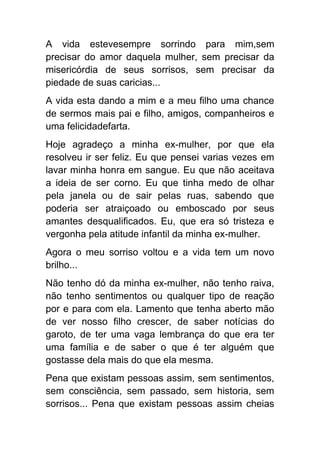 A vida estevesempre sorrindo para mim,sem
precisar do amor daquela mulher, sem precisar da
misericórdia de seus sorrisos, sem precisar da
piedade de suas caricias...
A vida esta dando a mim e a meu filho uma chance
de sermos mais pai e filho, amigos, companheiros e
uma felicidadefarta.
Hoje agradeço a minha ex-mulher, por que ela
resolveu ir ser feliz. Eu que pensei varias vezes em
lavar minha honra em sangue. Eu que não aceitava
a ideia de ser corno. Eu que tinha medo de olhar
pela janela ou de sair pelas ruas, sabendo que
poderia ser atraiçoado ou emboscado por seus
amantes desqualificados. Eu, que era só tristeza e
vergonha pela atitude infantil da minha ex-mulher.
Agora o meu sorriso voltou e a vida tem um novo
brilho...
Não tenho dó da minha ex-mulher, não tenho raiva,
não tenho sentimentos ou qualquer tipo de reação
por e para com ela. Lamento que tenha aberto mão
de ver nosso filho crescer, de saber notícias do
garoto, de ter uma vaga lembrança do que era ter
uma família e de saber o que é ter alguém que
gostasse dela mais do que ela mesma.
Pena que existam pessoas assim, sem sentimentos,
sem consciência, sem passado, sem historia, sem
sorrisos... Pena que existam pessoas assim cheias
 