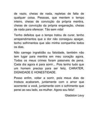 de vazio, cheias de nada, repletas de falta de
qualquer coisa. Pessoas, que mentem o tempo
inteiro, cheias de convicção da própria mentira,
cheias de convicção da própria enganação, cheias
de nada para oferecer. Tão sem vida!
Tenho defeitos que o tempo tratou de curar, tenho
arrependimentos que a dor não conseguiu apagar,
tenho sofrimentos que são minha companhia todos
os dias.
Não carrego ingratidão ou falsidade, também não
tem lugar para mentira em meu coração agora.
Todos os meus crimes foram passiveis de pena.
Cada dia agora é para sorrir... Pois tenho tudo que
um homem precisa para ser feliz, CARATER,
DIGNIDADE E HONESTIDADE.
Posso enfim, voltar a sorrir, pois meus dias de
tristeza acabaram, juntamente com o amor que
acorrentei a você, juntamente com o sofrimento que
penei ao seu lado, ex-mulher. Agora sou feliz!
                                     Gladston Levy
 