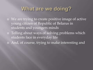 ? We are trying to create positive image of active
young citizen of Republic of Belarus in
students and youngers minds
? Telling about ways of solving problems which
students face in everyday life
? And, of course, trying to make interesting and
 