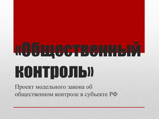 «Общественный
контроль»
Проект модельного закона об
общественном контроле в субъекте РФ
 