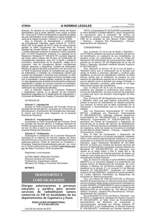 El Peruano
478854                                            NORMAS LEGALES                                      Lima, sábado 17 de noviembre de 2012

jerarquía. Su ejercicio es una obligación directa del órgano           VISTO, el Expediente Nº 2010-047802 presentado por
administrativo que la tenga atribuida como propia (numeral         el señor MOISES LEZAMA ABANTO, sobre otorgamiento
65.1. de la Ley N° 27444), constituyendo un requisito de validez   de autorización para la prestación del servicio de
del acto administrativo el ser emitido por órgano facultado en     radiodifusión sonora comercial en Frecuencia Modulada
razón de la materia (numeral 1, Artículo 3°, Ley N° 27444);        (FM) en la localidad de San Marcos (Pedro Gálvez)
    Que, la Dirección de Normalización y Certiﬁcación              – Chancay – Gregorio Pita (Paucamarca) - Ichocan,
de Competencias Laborales, según Informe N° 10-2012-               departamento de Cajamarca;
MCGJ del 16 de agosto de 2012 y oﬁcio de vistos propone
aprobar el Perﬁl Ocupacional del Promotor Rural en                    CONSIDERANDO:
Sanidad del Ganado Bovino, el mismo que según revisión
y análisis efectuado presenta el contenido mínimo requerido            Que, el artículo 14° de la Ley de Radio y Televisión –
para un Perﬁl Ocupacional, conforme a lo regulado por la           Ley Nº 28278, establece que para la prestación del servicio
Resolución Ministerial N° 026-2010-TR (numeral Segundo             de radiodifusión, en cualquiera de sus modalidades, se
del Anexo sobre Criterios del Proceso de Certiﬁcación de           requiere contar con autorización, la cual se otorga por
Competencias Laborales), como son: el sector y subsector           Resolución del Viceministro de Comunicaciones, según lo
económico, denominación de la ocupación, código de la              previsto en el artículo 19º del Reglamento de la Ley de
ocupación, nivel de competencia laboral, competencias              Radio y Televisión, aprobado mediante Decreto Supremo
básicas, genéricas y especíﬁcas, contexto de desempeño             Nº 005-2005-MTC;
laboral y la vigencia del perﬁl ocupacional, a ﬁn de contar con        Que, asimismo el artículo 14º de la Ley de Radio y
un Perﬁl Ocupacional basado en competencias que agrupe             Televisión indica que la autorización es la facultad que
los Estándares o Unidades de Competencia Laboral que               otorga el Estado a personas naturales o jurídicas para
cuentan las actividades y funciones que componen un oﬁcio          establecer un servicio de radiodifusión. Además, el citado
o cargo, respondiendo a una lógica de oﬁcios completos más         artículo señala que la instalación de equipos en una
que a actividades o tareas aisladas, teniendo de este modo         estación de radiodifusión requiere de un Permiso, el mismo
un valor agregado para el ámbito de la formación profesional,      que es deﬁnido como la facultad que otorga el Estado, a
capacitación y gestión de recursos humanos en empresas,            personas naturales o jurídicas, para instalar en un lugar
además de la posibilidad para ser usados en la evaluación y        determinado equipos de radiodifusión;
certiﬁcación de competencias laborales;                                Que, el artículo 26º de la Ley de Radio y Televisión
    Que, la Dirección General de Formación Profesional             establece que otorgada la autorización para prestar el
y Capacitación Laboral, en el ejercicio de las funciones           servicio de radiodifusión, se inicia un período de instalación
especíﬁcas asignadas por el Reglamento de Organización y           y prueba que tiene una duración improrrogable de doce
Funciones del Ministerio de Trabajo y Promoción del Empleo;        (12) meses;
                                                                       Que, el artículo 29º del Reglamento de la Ley de Radio
    SE RESUELVE:                                                   y Televisión indica que para obtener autorización para
                                                                   prestar el servicio de radiodifusión se requiere presentar
   Artículo 1°.- Aprobación                                        una solicitud, la misma que se debe acompañar con la
   Aprobar el Perﬁl Ocupacional del Promotor Rural en              información y documentación que en dicho artículo se
Sanidad del Ganado Bovino, propuesto por la Dirección de           detallan;
Normalización y Certiﬁcación de Competencias Laborales,                Que, con Resolución Viceministerial Nº 101-2004-
el mismo que forman parte integrante de la presente                MTC/03, modiﬁcada por Resolución Viceministerial
Resolución Directoral.                                             Nº 486-2006-MTC/03, ratiﬁcada mediante Resolución
                                                                   Viceministerial Nº 746-2008-MTC/03 y modiﬁcada por
   Artículo 2°.- Incorporación y vigencia.                         Resolución Viceministerial Nº 1036-2010-MTC/03, se
   Incorpórese el Perﬁl Ocupacional del Promotor Rural             aprobaron los Planes de Canalización y Asignación de
en Sanidad del Ganado Bovino al Catálogo Nacional de               Frecuencias de la banda del Servicio de Radiodifusión
Perﬁles Ocupacionales, el mismo que tendrá una vigencia            Sonora en FM para diversas localidades del departamento
de tres (3) años a partir de la fecha de expedición de la          de Cajamarca, entre las cuales se encuentra la localidad
presente Resolución Directoral.                                    de San Marcos (Pedro Gálvez) - Chancay – Gregorio Pita
                                                                   (Paucamarca) - Ichocan;
    Artículo 3°.- Publicación.                                         Que, el Plan de Canalización y Asignación de
    Dispóngase la publicación de la presente Resolución            Frecuencias, indicado en el párrafo precedente, establece
Directoral en la separata de Normas Legales del Diario             500 w. como máxima potencia efectiva radiada (e.r.p.) a ser
Oﬁcial El Peruano, así como en el Portal del Estado Peruano        autorizada en la dirección de máxima ganancia de antena.
(www.peru.gob.pe), Portal de Servicios al Ciudadano y              Asimismo, según Resolución Ministerial Nº 207-2009-
Empresas (www.serviciosalciudadano.gob.pe), así como               MTC/03, la misma que modiﬁcó las Normas Técnicas del
en el Portal Institucional de la entidad (www.trabajo.gob.         Servicio de Radiodifusión aprobadas mediante Resolución
pe) del Mapa Funcional y Perﬁl Ocupacional.                        Ministerial Nº 358-2003-MTC/03, las estaciones que
                                                                   operen en el rango mayor a 250 w. hasta 500 w. de
    Regístrese y comuníquese.                                      e.r.p., en la dirección de máxima ganancia de antena, se
                                                                   clasiﬁcan como Estaciones de Servicio Primario Clase D3,
    ASTRID AIMÉE SÁNCHEZ FALERO.                                   consideradas de Baja Potencia;
    Directora General de Formación                                     Que, en virtud a lo indicado, el señor MOISES LEZAMA
    Profesional y Capacitación Laboral                             ABANTO no se encuentra obligado a la presentación del
    Ministerio de Trabajo y Promoción del Empleo                   Estudio Teórico de Radiaciones No Ionizantes, así como
                                                                   tampoco a efectuar los monitoreos anuales, según se
   867504-5                                                        establece en el artículo 4º y el numeral 5.2 del Decreto
                                                                   Supremo Nº 038-2003-MTC, modiﬁcado por Decreto
                                                                   Supremo Nº 038-2006-MTC, mediante el cual se aprobaron
               TRANSPORTES Y                                       los Límites Máximos Permisibles de Radiaciones No
                                                                   Ionizantes en Telecomunicaciones;
                                                                       Que, con Informe Nº 1892-2012-MTC/28, la Dirección
             COMUNICACIONES                                        General de Autorizaciones en Telecomunicaciones señala
                                                                   que se considera viable otorgar la autorización solicitada por
Otorgan autorizaciones a personas                                  el señor MOISES LEZAMA ABANTO para la prestación del
                                                                   servicio de radiodifusión sonora comercial en Frecuencia
naturales y jurídica para prestar                                  Modulada (FM) en la localidad de San Marcos (Pedro
servicios de radiodifusión sonora                                  Gálvez) -Chancay - Gregorio Pita (Paucamarca) - Ichocan,
                                                                   departamento de Cajamarca;
comercial en FM en localidades de los                                  De conformidad con la Ley de Radio y Televisión - Ley
departamentos de Cajamarca y Puno                                  Nº 28278, su Reglamento, aprobado por Decreto Supremo
                                                                   Nº 005-2005-MTC, el Texto Único de Procedimientos
            RESOLUCIÓN VICEMINISTERIAL                             Administrativos del Ministerio de Transportes y
                Nº 375-2012-MTC/03                                 Comunicaciones, aprobado por Decreto Supremo Nº
                                                                   008-2002-MTC y sus modiﬁcatorias, el Decreto Supremo
   Lima 26 de octubre de 2012                                      N° 038-2003-MTC, modiﬁcado por Decreto Supremo Nº
 