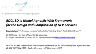 RDCL 3D, a Model Agnostic Web Framework
for the Design and Composition of NFV Services
Stefano Salsano(1,2,*), Francesco Lombardo(1), Claudio Pisa(1), Pierluigi Greto(1), Nicola Blefari-Melazzi(1,2)
(1) CNIT, Italy – (2) Univ. of Rome Tor Vergata, Italy
(*) Project coordinator of the EU H2020 Superfluidity project http://superfluidity.eu/
O4SDI – 3rd IEEE International Workshop on Orchestration for Software Defined Infrastructures
@ IEEE NFV-SDN 2017 – Berlin, Germany – 6th November, 2017
A super-fluid, cloud-native, converged edge system
 