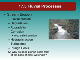 17.5 Fluvial Processes Stream Erosion Fluvial erosion Degradation Aggradation Corrosion  Also called solution Hydraulic action Turbulence Plunge Pools Q: Why do deep plunge pools form at the base of most waterfalls? 