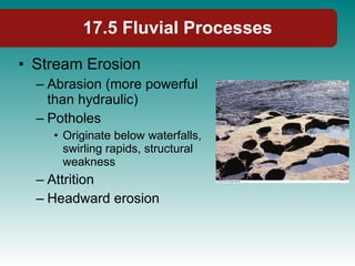 17.5 Fluvial Processes Stream Erosion Abrasion (more powerful than hydraulic) Potholes Originate below waterfalls, swirling rapids, structural weakness Attrition Headward erosion 