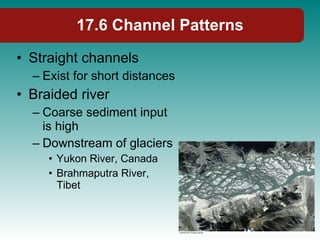 17.6 Channel Patterns Straight channels Exist for short distances Braided river Coarse sediment input is high Downstream of glaciers Yukon River, Canada Brahmaputra River, Tibet 