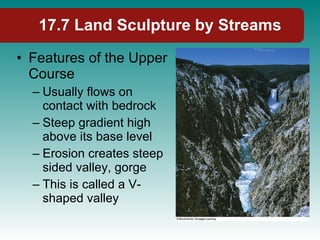 17.7 Land Sculpture by Streams Features of the Upper Course Usually flows on contact with bedrock Steep gradient high above its base level Erosion creates steep sided valley, gorge This is called a V-shaped valley 
