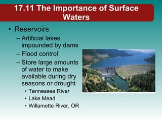 Reservoirs Artificial lakes impounded by dams Flood control Store large amounts of water to make available during dry seasons or drought Tennessee River Lake Mead Willamette River, OR 17.11 The Importance of Surface Waters 
