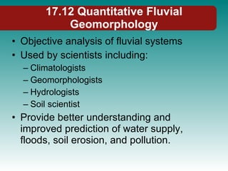 17.12 Quantitative Fluvial Geomorphology Objective analysis of fluvial systems Used by scientists including: Climatologists Geomorphologists Hydrologists Soil scientist Provide better understanding and improved prediction of water supply, floods, soil erosion, and pollution. 