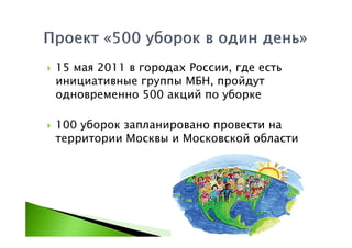 15 мая 2011 в городах России, где есть
инициативные группы МБН, пройдут
одновременно 500 акций по уборке

100 уборок запланировано провести на
территории Москвы и Московской области
 