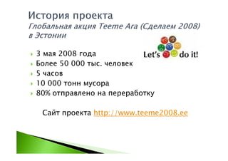 3 мая 2008 года
Более 50 000 тыс. человек
5 часов
10 000 тонн мусора
80% отправлено на переработку

 Сайт проекта http://www.teeme2008.ee
 