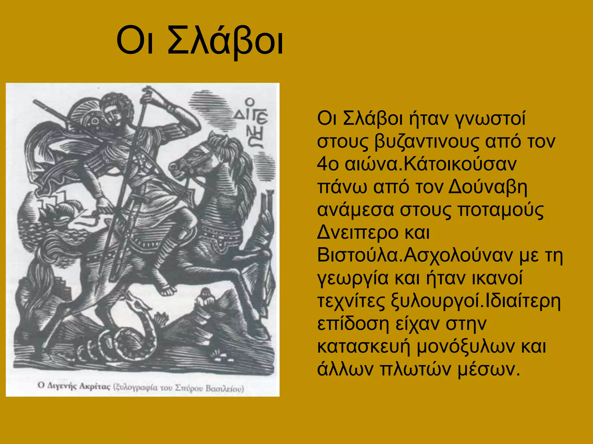 Οι ΣλάβοιΟι Σλάβοι ήταν γνωστοί στους βυζαντινους από τον 4ο αιώνα.Κάτοικούσαν πάνω από τον Δούναβη ανάμεσα στους ποταμούς Δνειπερο και Βιστούλα.Ασχολούναν με τη γεωργία και ήταν ικανοί τεχνίτες ξυλουργοί.Ιδιαίτερη επίδοση είχαν στην κατασκευή μονόξυλων και άλλων πλωτών μέσων.
