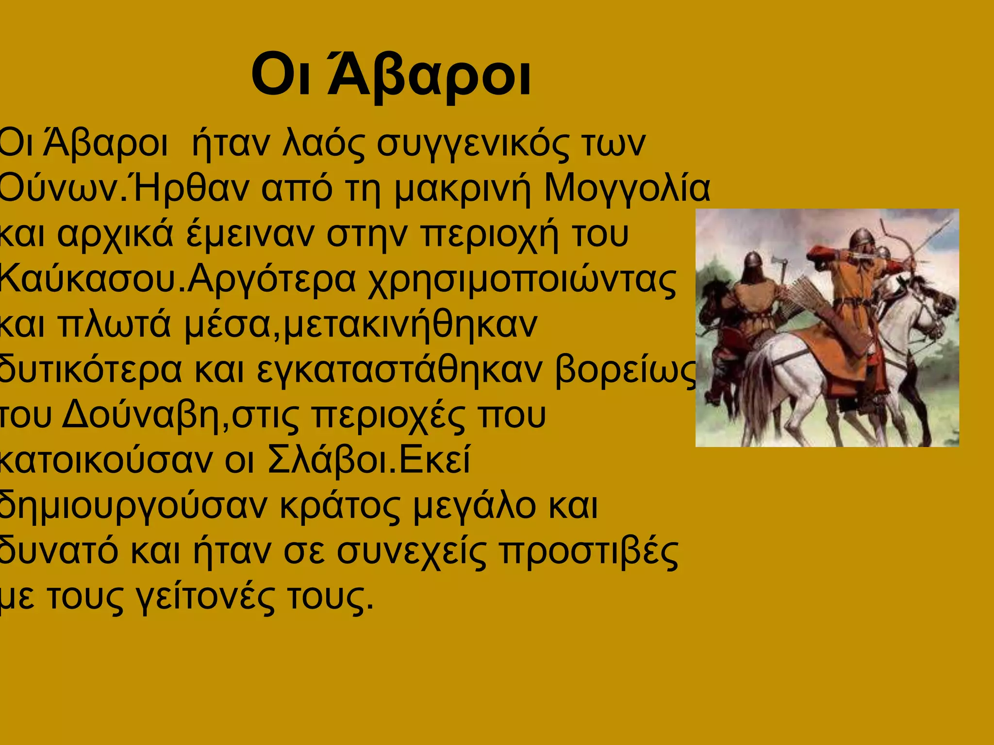        Οι ΆβαροιΟι Άβαροι  ήταν λαός συγγενικός των Ούνων.Ήρθαν από τη μακρινή Μογγολία και αρχικά έμειναν στην περιοχή του Καύκασου.Αργότερα χρησιμοποιώντας και πλωτά μέσα,μετακινήθηκαν δυτικότερα και εγκαταστάθηκαν βορείως του Δούναβη,στις περιοχές που κατοικούσαν οι Σλάβοι.Εκεί δημιουργούσαν κράτος μεγάλο και δυνατό και ήταν σε συνεχείς προστιβές με τους γείτονές τους.