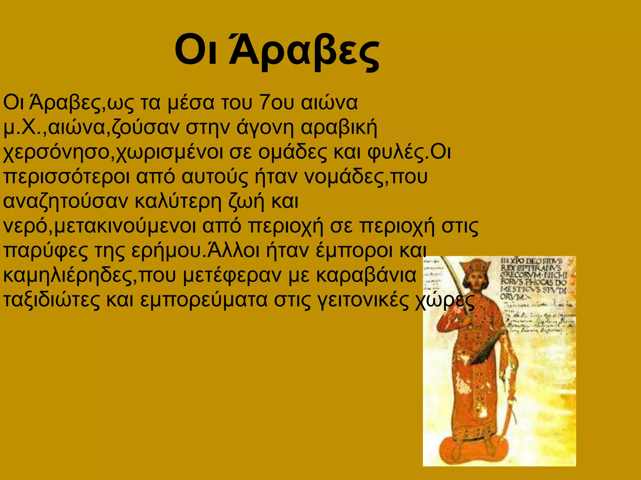   Οι ΆραβεςΟι Άραβες,ως τα μέσα του 7ου αιώνα μ.Χ.,αιώνα,ζούσαν στην άγονη αραβική χερσόνησο,χωρισμένοι σε ομάδες και φυλές.Οι περισσότεροι από αυτούς ήταν νομάδες,που αναζητούσαν καλύτερη ζωή και νερό,μετακινούμενοι από περιοχή σε περιοχή στις παρύφες της ερήμου.Άλλοι ήταν έμποροι και καμηλιέρηδες,που μετέφεραν με καραβάνια ταξιδιώτες και εμπορεύματα στις γειτονικές χώρες