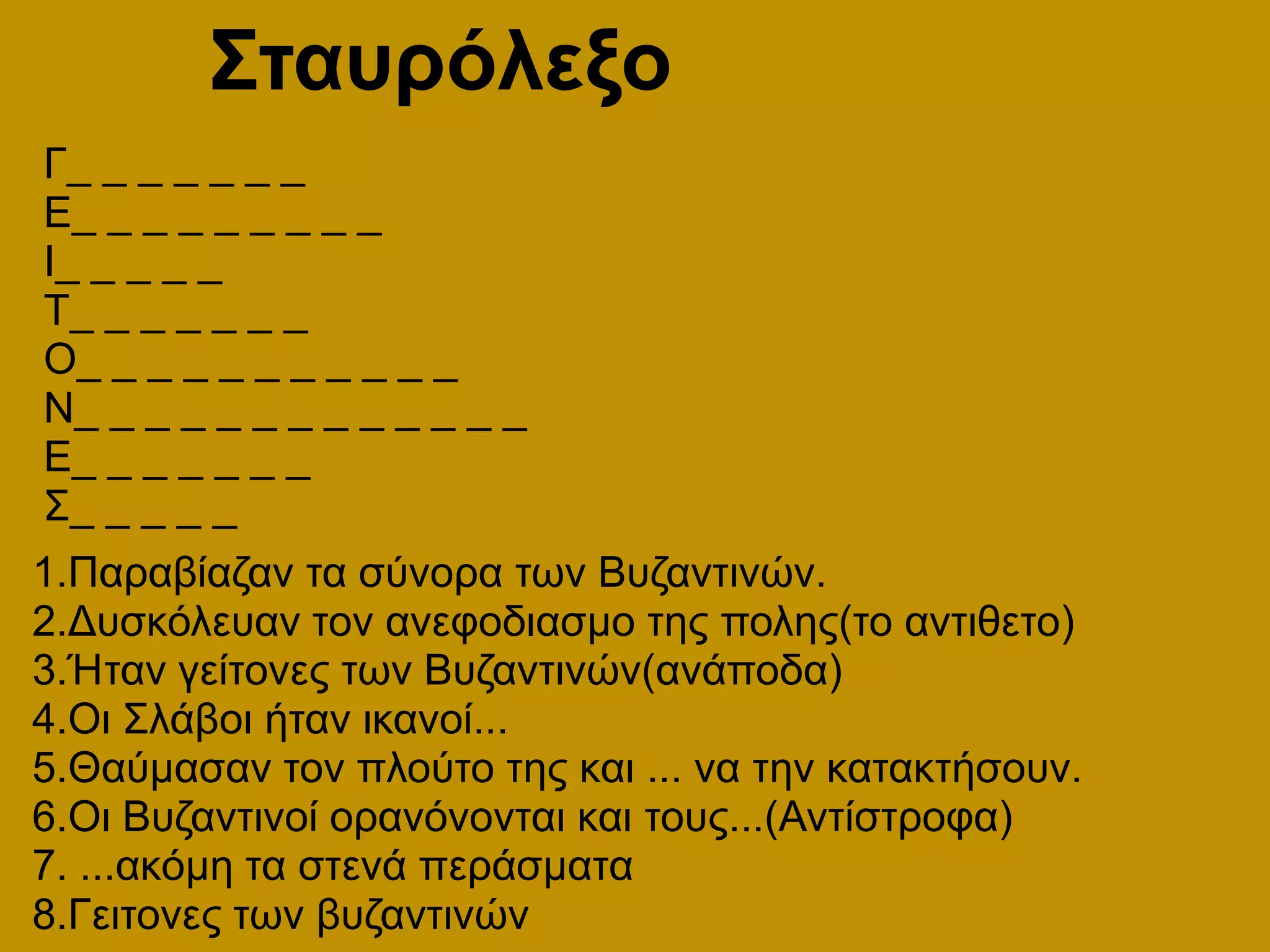 ΣταυρόλεξοΓ_ _ _ _ _ _ _Ε_ _ _ _ _ _ _ _ _Ι_ _ _ _ _Τ_ _ _ _ _ _ _Ο_ _ _ _ _ _ _ _ _ _ _Ν_ _ _ _ _ _ _ _ _ _ _ _ _Ε_ _ _ _ _ _ _Σ_ _ _ _ _ 1.Παραβίαζαν τα σύνορα των Βυζαντινών.2.Δυσκόλευαν τον ανεφοδιασμο της πολης(το αντιθετο)3.Ήταν γείτονες των Βυζαντινών(ανάποδα)4.Οι Σλάβοι ήταν ικανοί...5.Θαύμασαν τον πλούτο της και ... να την κατακτήσουν.6.Οι Βυζαντινοί ορανόνονται και τους...(Αντίστροφα)7. ...ακόμη τα στενά περάσματα8.Γειτονες των βυζαντινών
