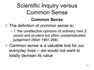 Scientific Inquiry versus Common Sense Common Sense The definition of  common sense  is: 1: the unreflective opinions of ordinary men 2: sound and prudent but often unsophisticated judgement (Mish 1991:266) Common sense is a valuable tool for our everyday lives -- we would not want to totally demean its value 