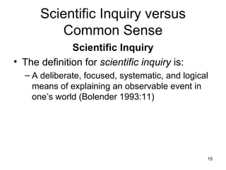 Scientific Inquiry versus Common Sense Scientific Inquiry The definition for  scientific inquiry  is: A deliberate, focused, systematic, and logical means of explaining an observable event in one’s world (Bolender 1993:11) 