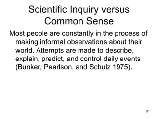 Scientific Inquiry versus Common Sense Most people are constantly in the process of making informal observations about their world. Attempts are made to describe, explain, predict, and control daily events (Bunker, Pearlson, and Schulz 1975).  