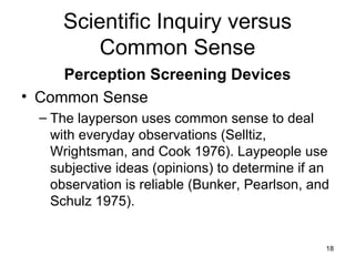 Scientific Inquiry versus Common Sense Perception Screening Devices Common Sense The layperson uses common sense to deal with everyday observations (Selltiz, Wrightsman, and Cook 1976). Laypeople use subjective ideas (opinions) to determine if an observation is reliable (Bunker, Pearlson, and Schulz 1975). 