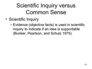 Scientific Inquiry versus Common Sense Scientific Inquiry Evidence (objective facts) is used in scientific inquiry to indicate if an idea is supportable (Bunker, Pearlson, and Schulz 1975). 