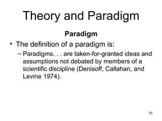 Theory and Paradigm Paradigm The definition of a paradigm is: Paradigms. . . are taken-for-granted ideas and assumptions not debated by members of a scientific discipline (Denisoff, Callahan, and Levine 1974). 