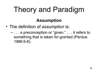 Theory and Paradigm Assumption The definition of  assumption  is: . . . a preconception or “given.” . . . it refers to something that is taken for granted (Perdue 1986:5-6). 