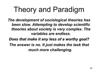 Theory and Paradigm The development of sociological theories has been slow. Attempting to develop scientific theories about society is very complex. The variables are endless. Does that make it any less of a worthy goal? The answer is no. It just makes the task that much more challenging.   