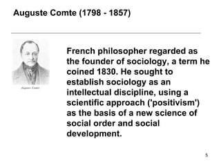 Auguste Comte  ( 1798  -  1857 ) French philosopher regarded as the founder of sociology, a term he coined 1830 .  He sought to establish sociology as an intellectual discipline, using a scientific approach  ( 'positivism' )  as the basis of a new science of social order and social development . 