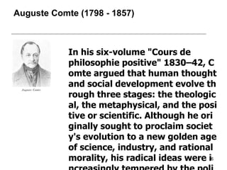 Auguste Comte  ( 1798  -  1857 ) In his six-volume "Cours de philosophie positive" 1830–42, Comte argued that human thought and social development evolve through three stages: the theological, the metaphysical, and the positive or scientific. Although he originally sought to proclaim society's evolution to a new golden age of science, industry, and rational morality, his radical ideas were increasingly tempered by the political and social upheavals of his time. His influence continued in Europe and the USA until the early 20th century. 