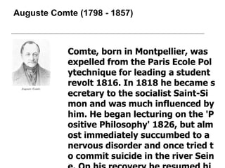 Auguste Comte  ( 1798  -  1857 ) Comte, born in Montpellier, was expelled from the Paris Ecole Polytechnique for leading a student revolt 1816. In 1818 he became secretary to the socialist Saint-Simon and was much influenced by him. He began lecturing on the 'Positive Philosophy' 1826, but almost immediately succumbed to a nervous disorder and once tried to commit suicide in the river Seine. On his recovery he resumed his lectures and mathematical teaching. 