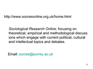 http :// www . socresonline . org . uk / home . html Sociological Research Online : focusing on theoretical, empirical and methodological discussions which engage with current political, cultural and intellectual topics and debates.  Email :  [email_address] 