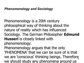Phenomenology and Sociology   Phenomenology is a 20th century philosophical way of thinking about the nature of reality which has influenced Sociology .  The German Philosopher  Edmund Husserl  is closely linked with phenomenology . Phenomenology argues that the only 'PHENOMENA' that we can be sure of is that we are 'conscious' thinking beings .  Therefore we should study any phenomena around us in terms of the way we conscoiusly experience them .  This examination should be free of preconceptions and causal ideas . 