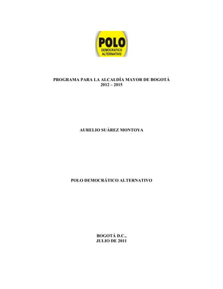 PROGRAMA PARA LA ALCALDÍA MAYOR DE BOGOTÁ
                 2012 – 2015




         AURELIO SUÁREZ MONTOYA




      POLO DEMOCRÁTICO ALTERNATIVO




               BOGOTÁ D.C.,
               JULIO DE 2011
 