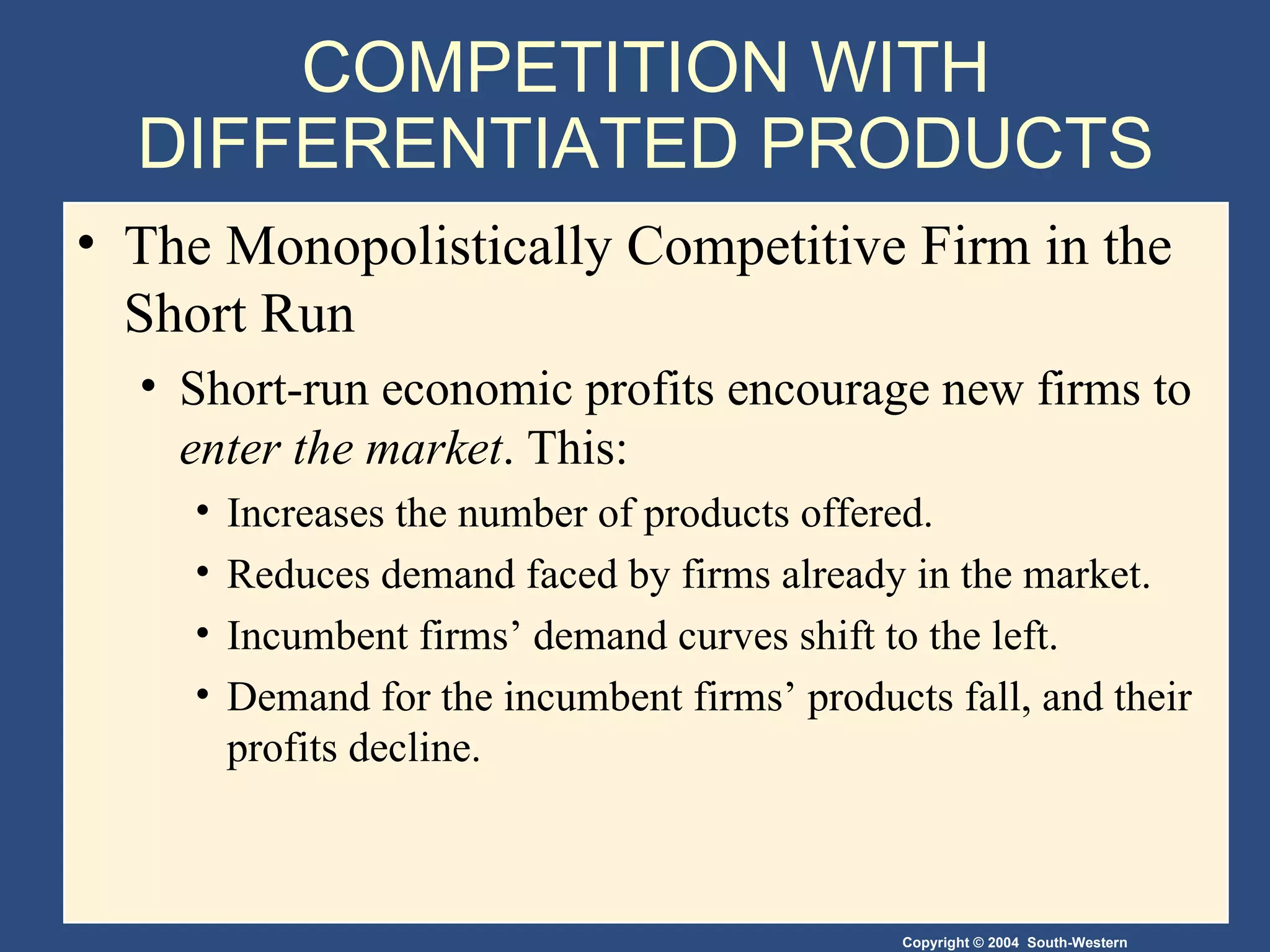 COMPETITION WITH DIFFERENTIATED PRODUCTS The Monopolistically Competitive Firm in the Short Run  Short-run economic profits encourage new firms to  enter the market . This: Increases the number of products offered. Reduces demand faced by firms already in the market. Incumbent firms’ demand curves shift to the left. Demand for the incumbent firms’ products fall, and their profits decline. 