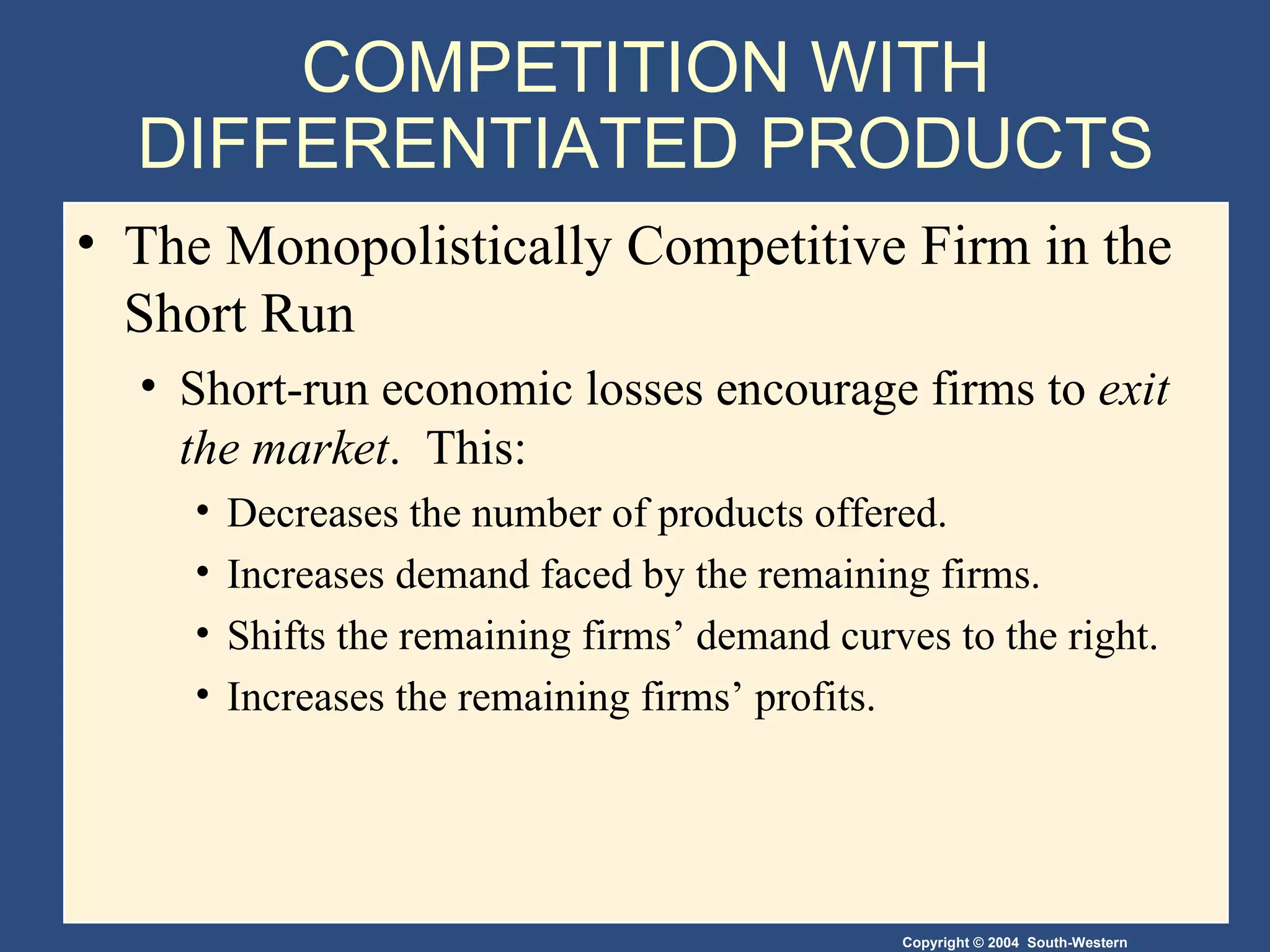 COMPETITION WITH DIFFERENTIATED PRODUCTS The Monopolistically Competitive Firm in the Short Run  Short-run economic losses encourage firms to  exit the market .  This:  Decreases the number of products offered. Increases demand faced by the remaining firms. Shifts the remaining firms’ demand curves to the right. Increases the remaining firms’ profits. 