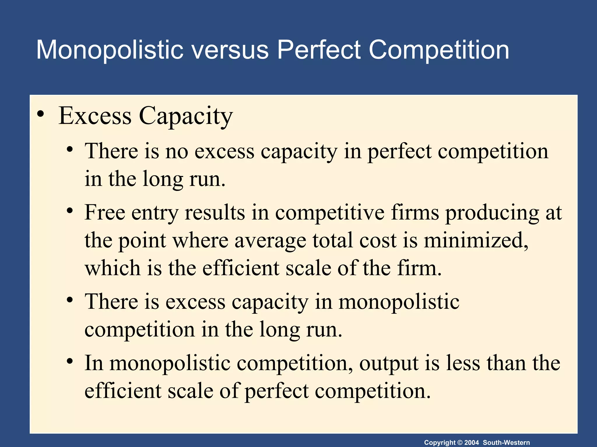 Monopolistic versus Perfect Competition Excess Capacity There is no excess capacity in perfect competition in the long run. Free entry results in competitive firms producing at the point where average total cost is minimized, which is the efficient scale of the firm. There is excess capacity in monopolistic competition in the long run. In monopolistic competition, output is less than the efficient scale of perfect competition. 