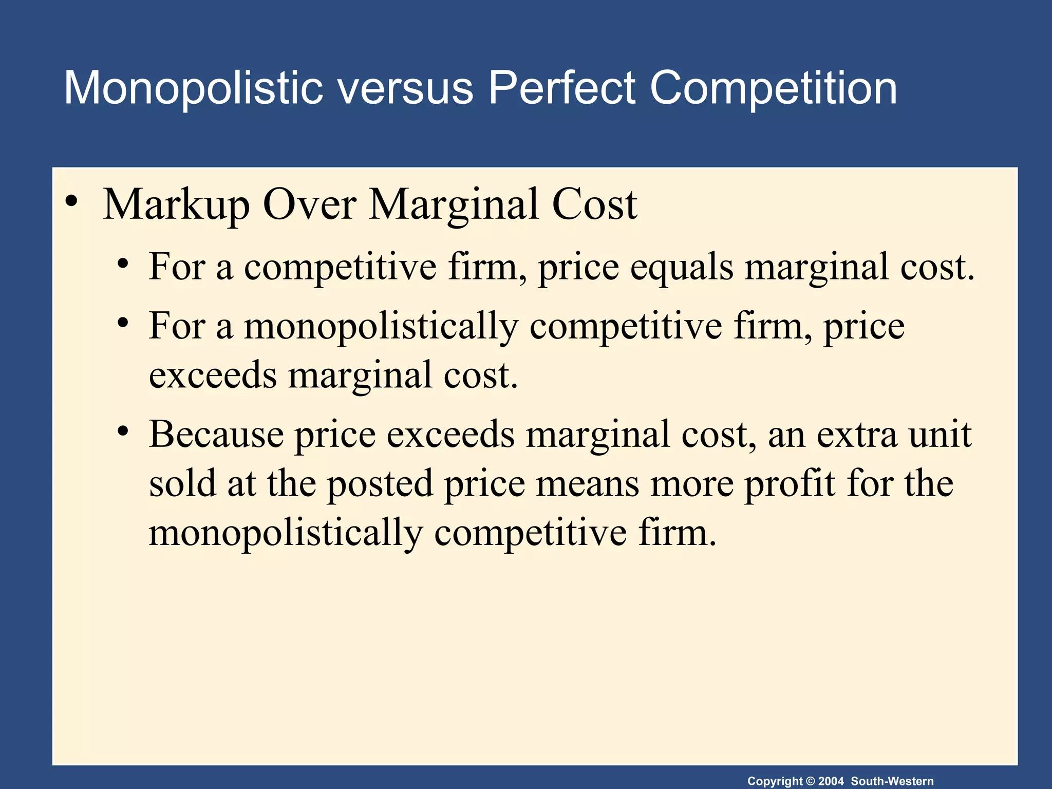 Monopolistic versus Perfect Competition Markup Over Marginal Cost For a competitive firm, price equals marginal cost. For a monopolistically competitive firm, price exceeds marginal cost. Because price exceeds marginal cost, an extra unit sold at the posted price means more profit for the monopolistically competitive firm. 