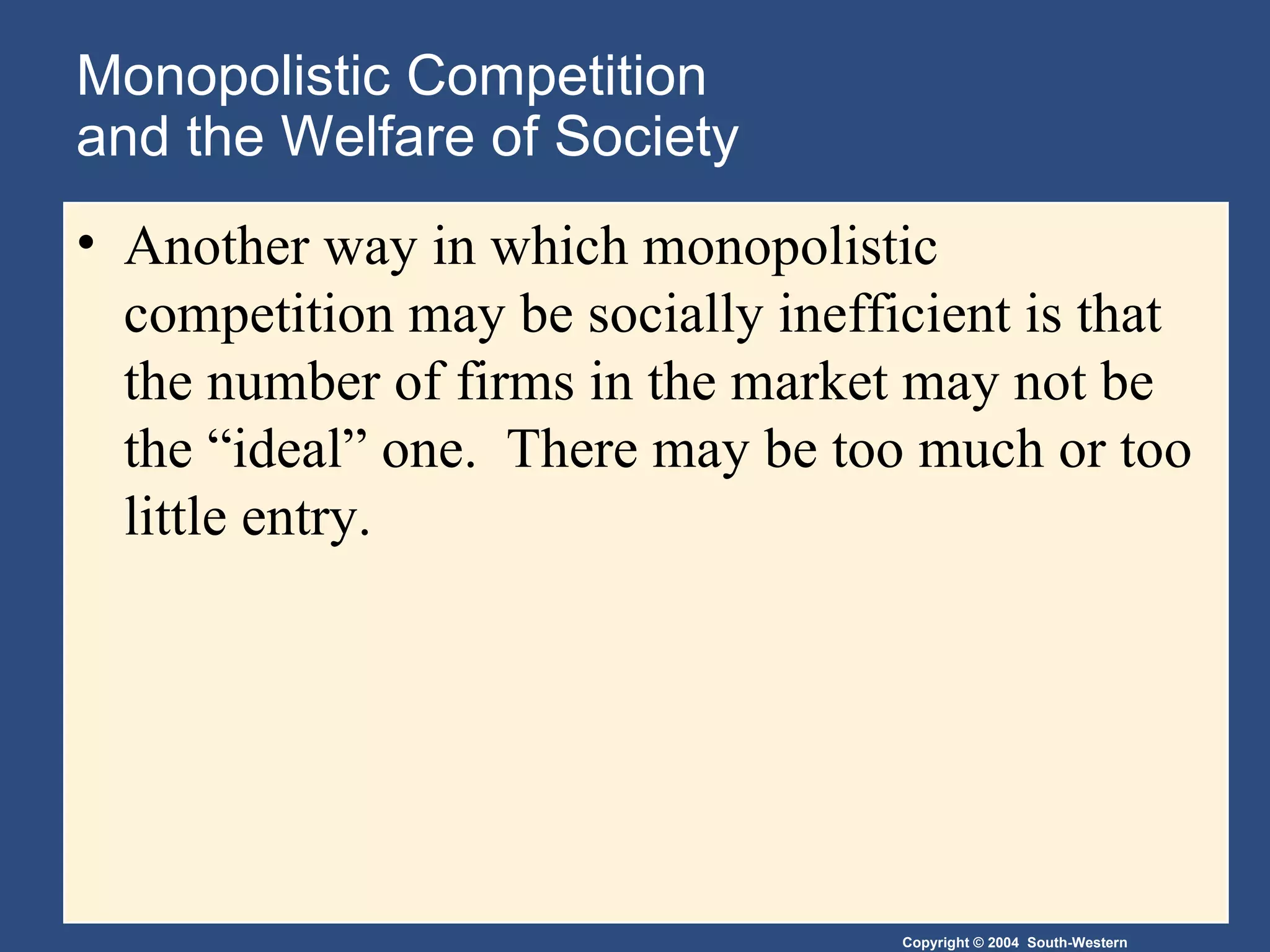 Monopolistic Competition  and the Welfare of Society Another way in which monopolistic competition may be socially inefficient is that the number of firms in the market may not be the “ideal” one.  There may be too much or too little entry. 