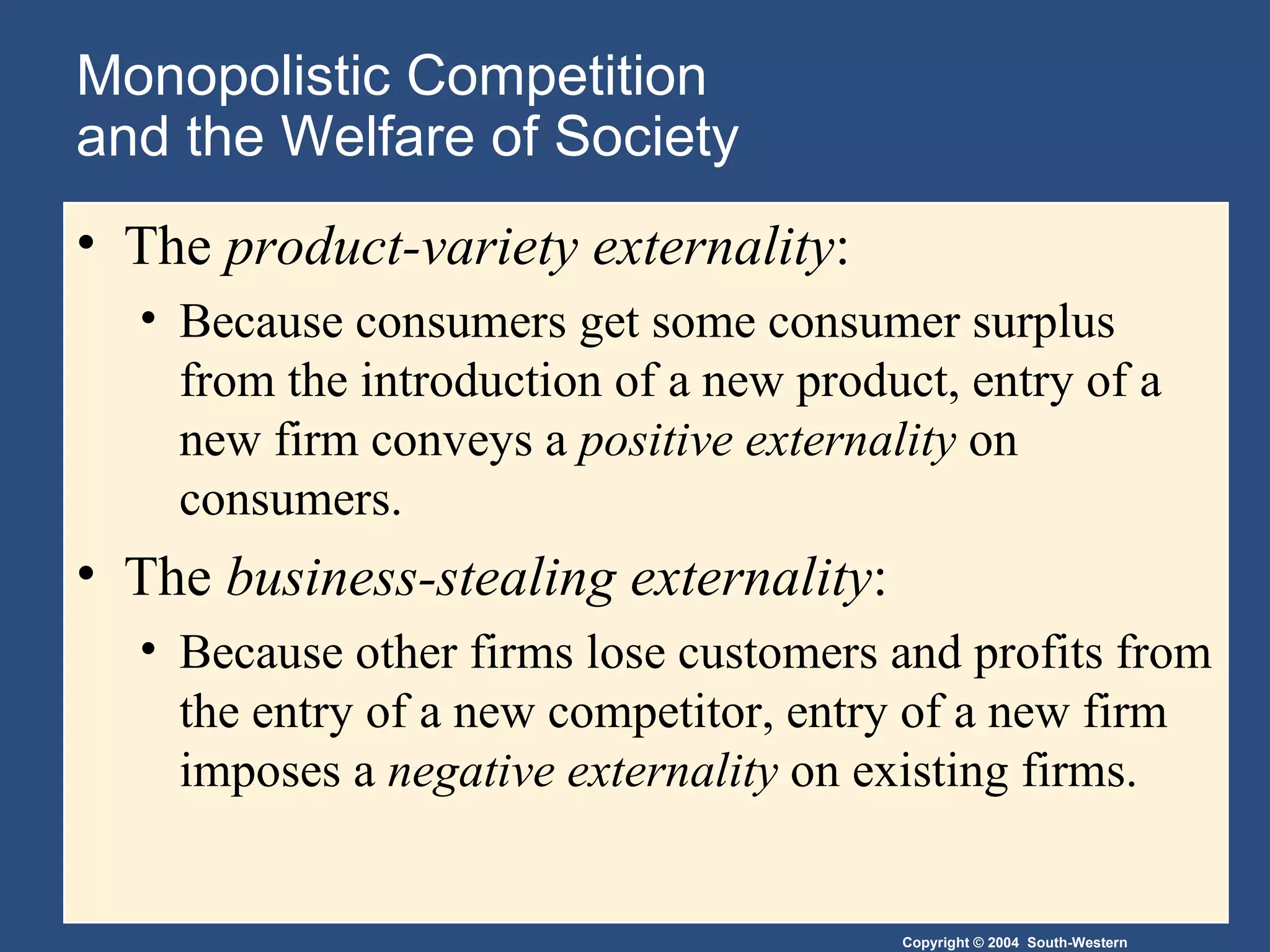 Monopolistic Competition  and the Welfare of Society The  product-variety externality :  Because consumers get some consumer surplus from the introduction of a new product, entry of a new firm conveys a  positive externality  on consumers. The  business-stealing externality :  Because other firms lose customers and profits from the entry of a new competitor, entry of a new firm imposes a  negative externality  on existing firms. 