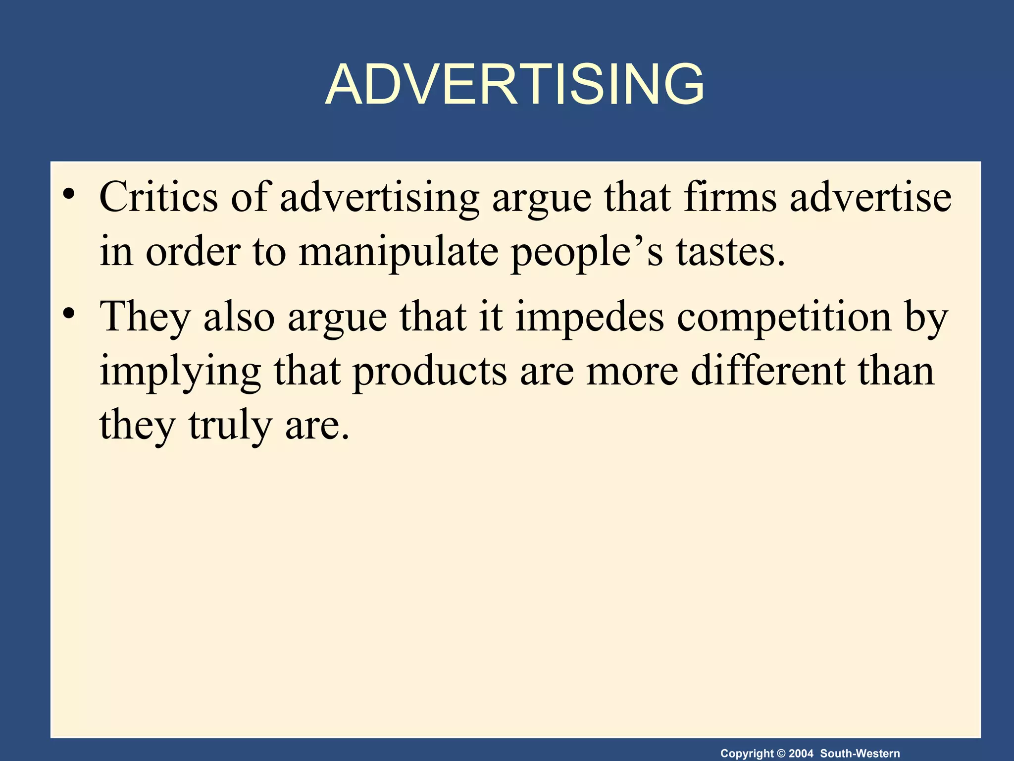ADVERTISING Critics of advertising argue that firms advertise in order to manipulate people’s tastes.  They also argue that it impedes competition by implying that products are more different than they truly are. 